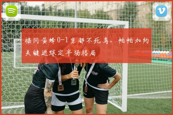 福冈黄蜂0-1京都不死鸟，帕帕加约关键进球定半场格局