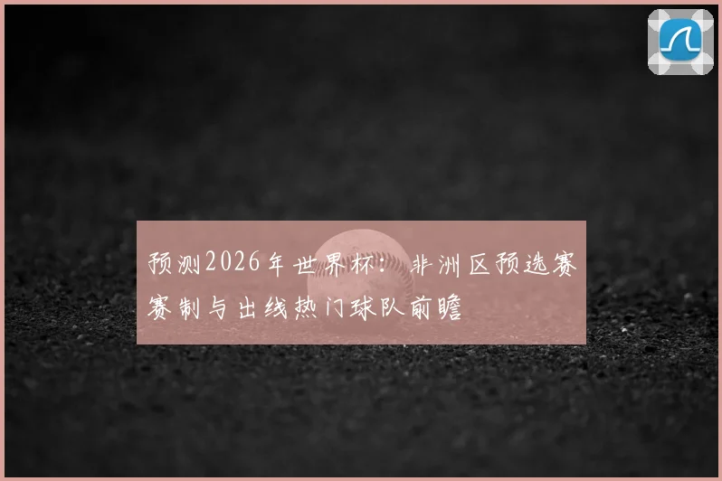 预测2026年世界杯：非洲区预选赛赛制与出线热门球队前瞻