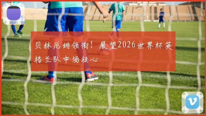 贝林厄姆领衔！展望2026世界杯英格兰队中场核心