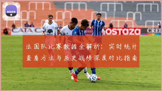法国队比赛数据全解析:实时统计查看方法与历史战绩深度对比指南