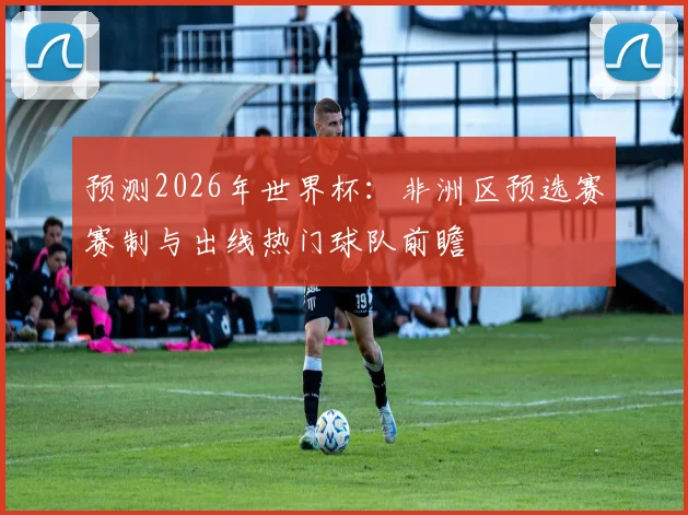 预测2026年世界杯:非洲区预选赛赛制与出线热门球队前瞻
