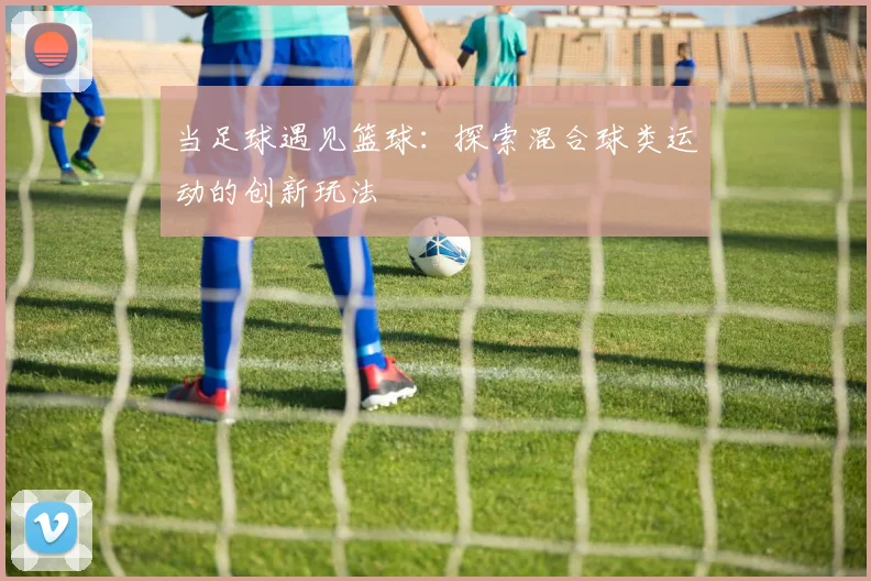 当足球遇见篮球：探索混合球类运动的创新玩法