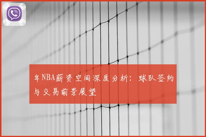 年NBA薪资空间深度分析：球队签约与交易前景展望