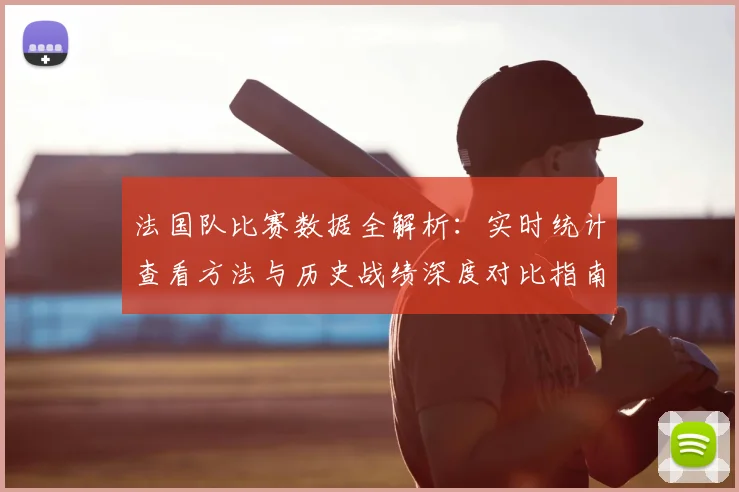 法国队比赛数据全解析:实时统计查看方法与历史战绩深度对比指南