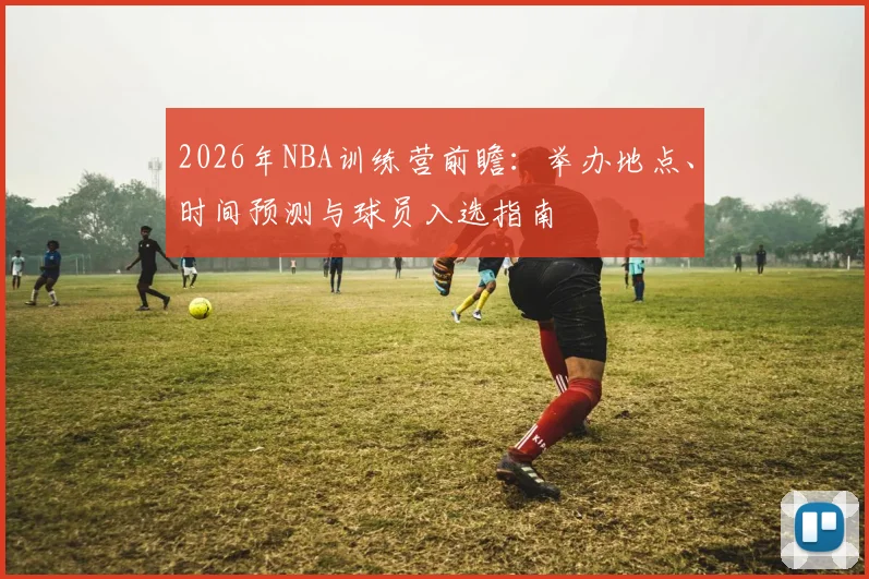 2026年NBA训练营前瞻:举办地点、时间预测与球员入选指南
