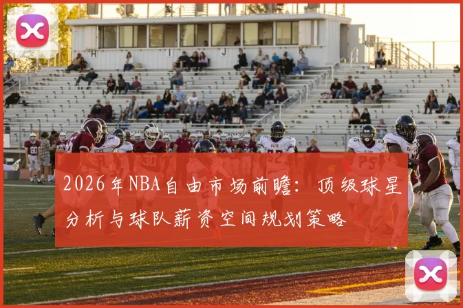 2026年NBA自由市场前瞻:顶级球星分析与球队薪资空间规划策略