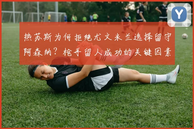 热苏斯为何拒绝尤文米兰选择留守阿森纳?枪手留人成功的关键因素揭秘