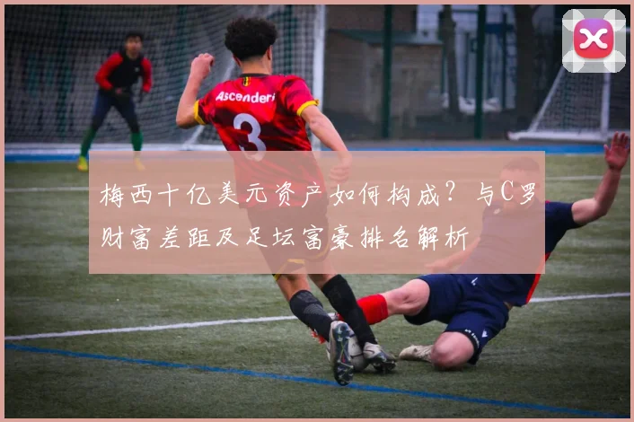 梅西十亿美元资产如何构成?与C罗财富差距及足坛富豪排名解析