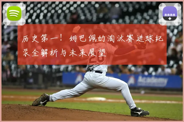 历史第一！姆巴佩的淘汰赛进球纪录全解析与未来展望