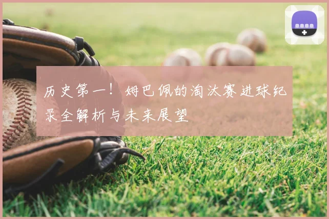 历史第一!姆巴佩的淘汰赛进球纪录全解析与未来展望